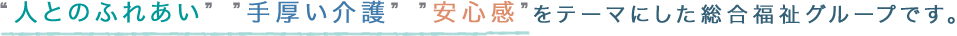 “人とのふれあい””手厚い介護””安心感”をテーマにした総合福祉グループです。